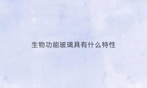 生物功能玻璃具有什么特性(生物功能玻璃具有什么特性呢)