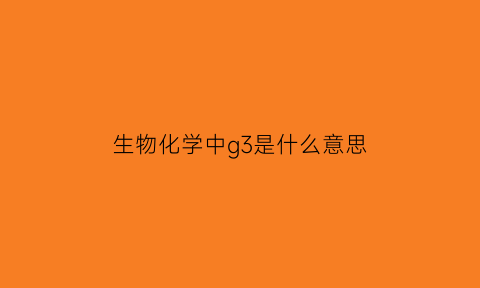 生物化学中g3是什么意思(生物化学中gs是什么意思)