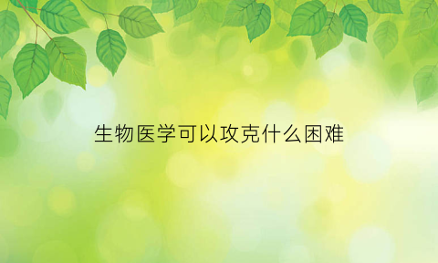 生物医学可以攻克什么困难(生物医学能治病吗)