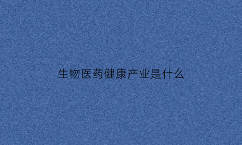 生物医药健康产业是什么(生物医药大健康产业概念股)