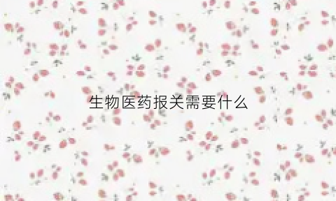 生物医药报关需要什么(生物制品进口批件)