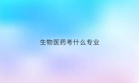 生物医药考什么专业(生物医药考什么专业好就业)