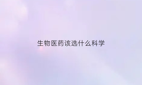 生物医药该选什么科学(生物医药专业学哪些课程)