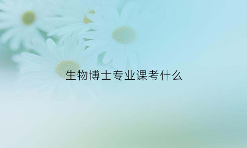 生物博士专业课考什么(生物学博士考什么)
