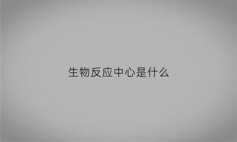 生物反应中心是什么(生物反应中心是什么意思啊)