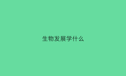 生物发展学什么(生物学科的发展)
