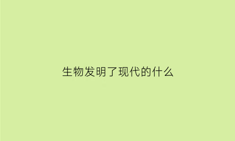 生物发明了现代的什么(生物发明了哪些东西)