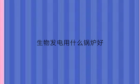 生物发电用什么锅炉好(生物发电环保吗)