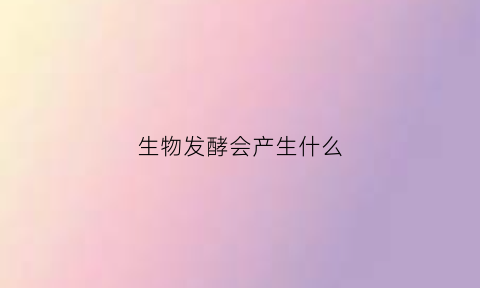 生物发酵会产生什么