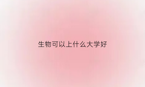 生物可以上什么大学好(生物可以上什么大学好就业)