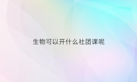 生物可以开什么社团课呢(生物社团课可以做什么)