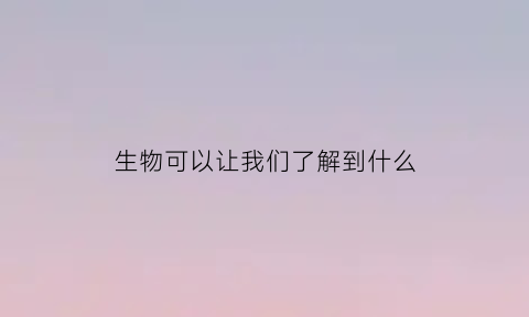 生物可以让我们了解到什么(生物可以让我们了解到什么内容)