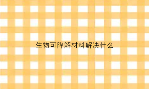 生物可降解材料解决什么(生物可降解材料有哪些上市公司)