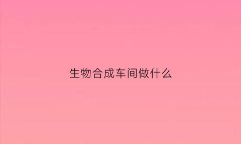 生物合成车间做什么(合成生物行业)