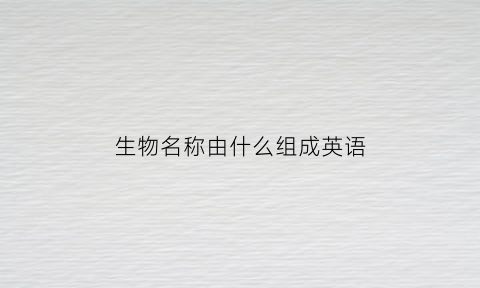 生物名称由什么组成英语(生物名称由什么组成英语)