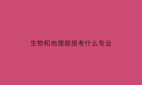 生物和地理能报考什么专业(生物和地理好学吗)