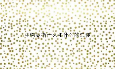 生物圈指什么和什么的总称(生物圈是什么和什么的总称)