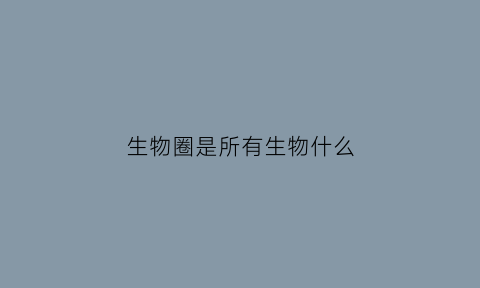 生物圈是所有生物什么(生物圈是不是指地球上的所有生物)