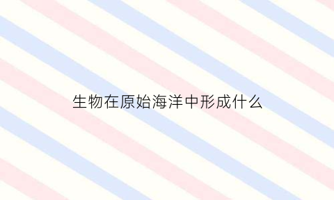 生物在原始海洋中形成什么(原始生物出现在海洋的原因)