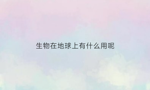 生物在地球上有什么用呢(生物在地球上已存在多少年了)