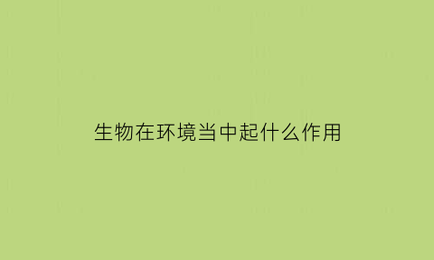 生物在环境当中起什么作用(生物对环境的重要性)
