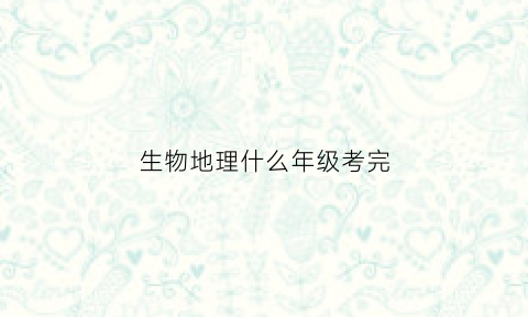 生物地理什么年级考完(生物地理什么时候结业考试)