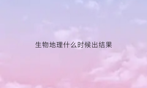 生物地理什么时候出结果(生物地理一般什么时候会考)