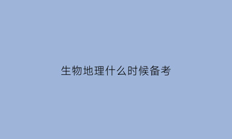 生物地理什么时候备考(生物地理什么时候备考最好)