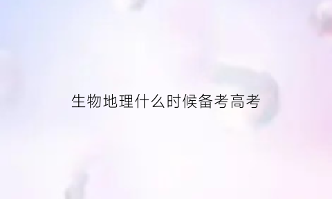 生物地理什么时候备考高考(生物地理什么时候备考高考好)