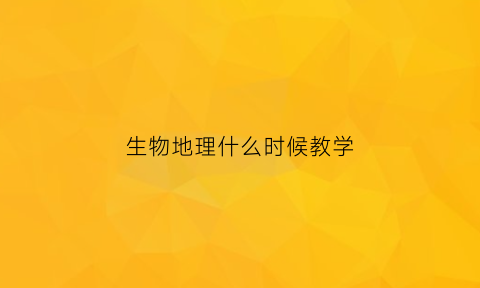 生物地理什么时候教学(生物地理一般什么时候会考)