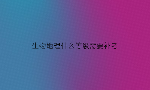 生物地理什么等级需要补考(生物地理考到d要补考吗)