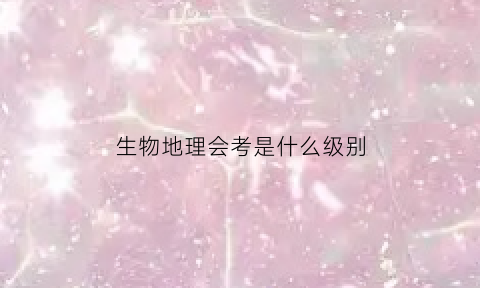 生物地理会考是什么级别(生物地理会考什么意思)