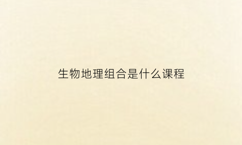 生物地理组合是什么课程(生物地理物理组合好吗)