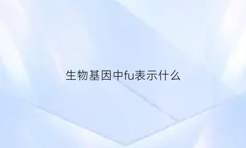 生物基因中fu表示什么(什么是基因符号现代汉语常用的基因符号有哪几种)