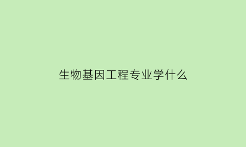 生物基因工程专业学什么(生物基因工程怎么学)