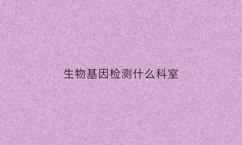 生物基因检测什么科室(生物基因检测是什么意思)