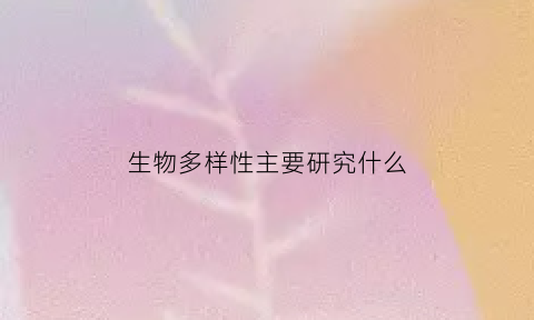生物多样性主要研究什么(生物的多样性研究报告)