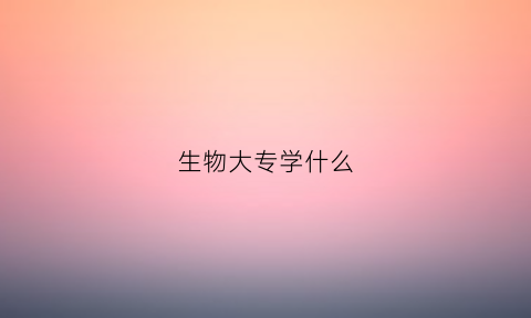 生物大专学什么(生物专业大专)