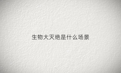 生物大灭绝是什么场景(生物大灭绝事件有几次现在认为灭绝的原因是什么)
