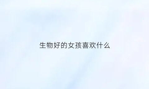 生物好的女孩喜欢什么(喜欢生物的女孩子大学适合学什么专业)