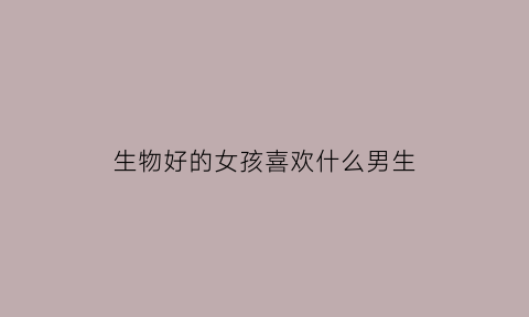 生物好的女孩喜欢什么男生(女生选生物)