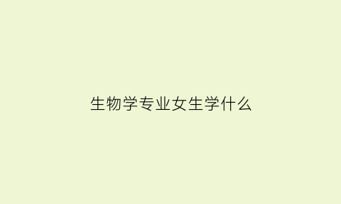 生物学专业女生学什么(生物学专业女生学什么好)