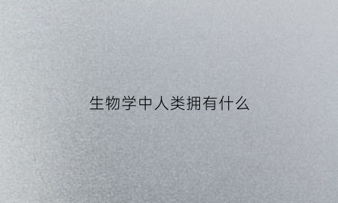 生物学中人类拥有什么(人类在生物学上的定义)