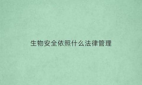 生物安全依照什么法律管理(生物安全管理要依照什么进行管理)