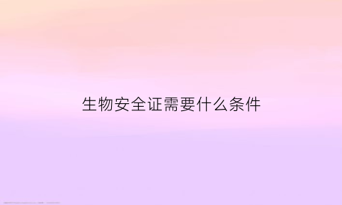 生物安全证需要什么条件(生物安全证有什么用)