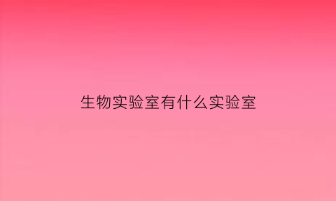 生物实验室有什么实验室(生物实验室需要什么资质)