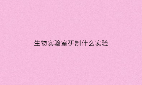生物实验室研制什么实验(生物实验室研制什么实验器材)