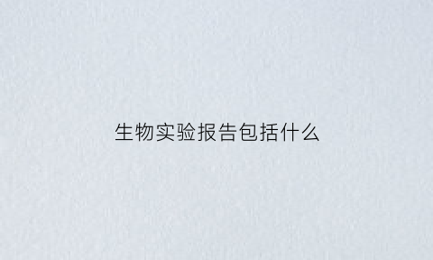生物实验报告包括什么(生物实验报告实验记录)