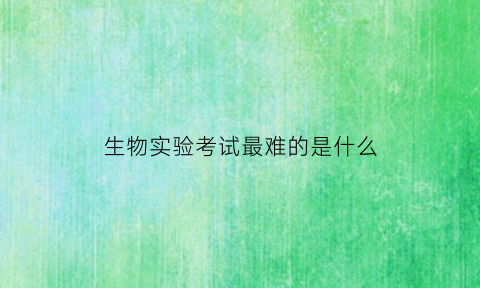 生物实验考试最难的是什么(生物实验考试最难的是什么题)