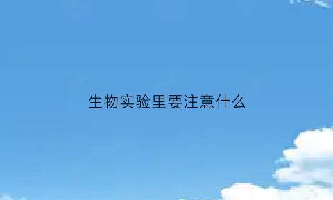 生物实验里要注意什么(生物实验中有哪些特别需要注意的安全事项)